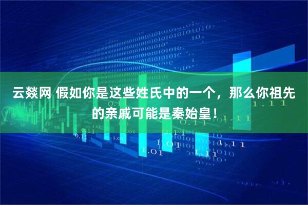 云燚网 假如你是这些姓氏中的一个，那么你祖先的亲戚可能是秦始皇！