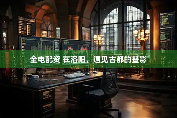 全电配资 在洛阳，遇见古都的叠影