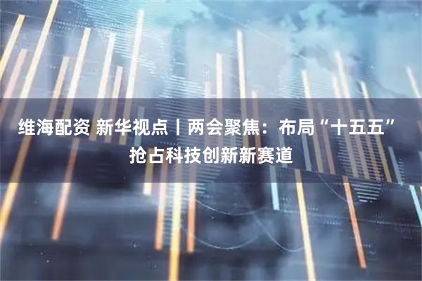 维海配资 新华视点丨两会聚焦：布局“十五五” 抢占科技创新新赛道