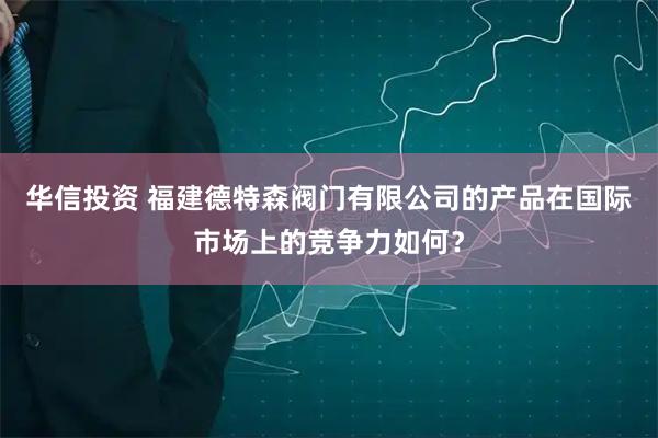 华信投资 福建德特森阀门有限公司的产品在国际市场上的竞争力如何？
