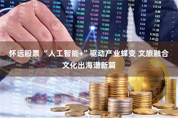 怀远股票 “人工智能+”驱动产业蝶变 文旅融合文化出海谱新篇