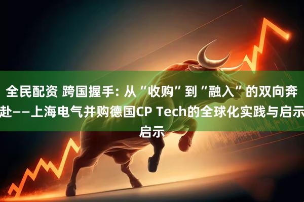 全民配资 跨国握手: 从“收购”到“融入”的双向奔赴——上海电气并购德国CP Tech的全球化实践与启示