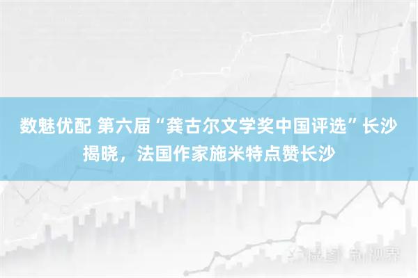 数魅优配 第六届“龚古尔文学奖中国评选”长沙揭晓，法国作家施米特点赞长沙