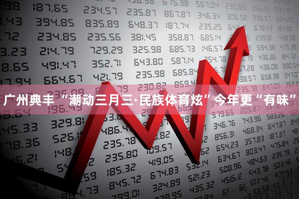 广州典丰 “潮动三月三·民族体育炫”今年更“有味”