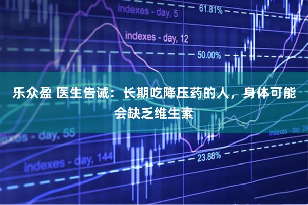 乐众盈 医生告诫：长期吃降压药的人，身体可能会缺乏维生素