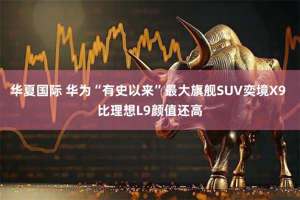 华夏国际 华为“有史以来”最大旗舰SUV奕境X9 比理想L9颜值还高