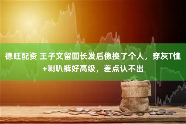 德旺配资 王子文留回长发后像换了个人，穿灰T恤+喇叭裤好高级，差点认不出