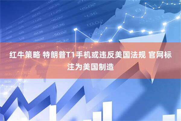 红牛策略 特朗普T1手机或违反美国法规 官网标注为美国制造