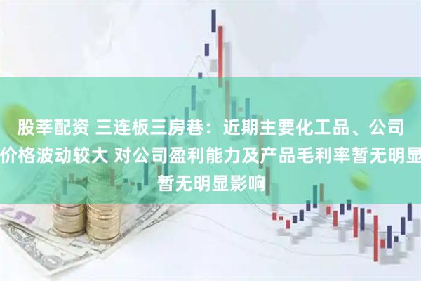 股莘配资 三连板三房巷：近期主要化工品、公司产品价格波动较大 对公司盈利能力及产品毛利率暂无明显影响