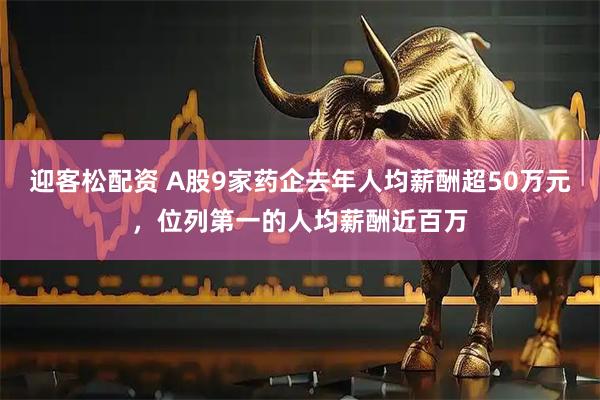 迎客松配资 A股9家药企去年人均薪酬超50万元，位列第一的人均薪酬近百万