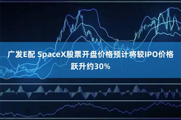 广发E配 SpaceX股票开盘价格预计将较IPO价格跃升约30%